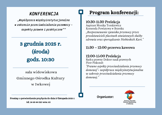 „Grafika przedstawia zaproszenie na konferencję pt. ‘Współpraca międzyinstytucjonalna w zakresie przeciwdziałania przemocy – aspekty prawne i praktyczne’. Wydarzenie odbędzie się 3 grudnia 2025 r. o godz. 10:30 w sali widowiskowej Gminnego Ośrodka Kultury w Iwkowej. Po lewej stronie podano datę, godzinę i miejsce konferencji. Po prawej zamieszczono program: wykład aspirant Moniki Tomkiewicz z Komendy Powiatowej Policji w Brzesku (10:30–11:30), przerwa kawowa (11:30–12:00) oraz wykład radcy prawnego Piotra Piskorza (12:00–15:00). Na dole logo organizatora – Gminnego Ośrodka Pomocy Społecznej w Iwkowej.